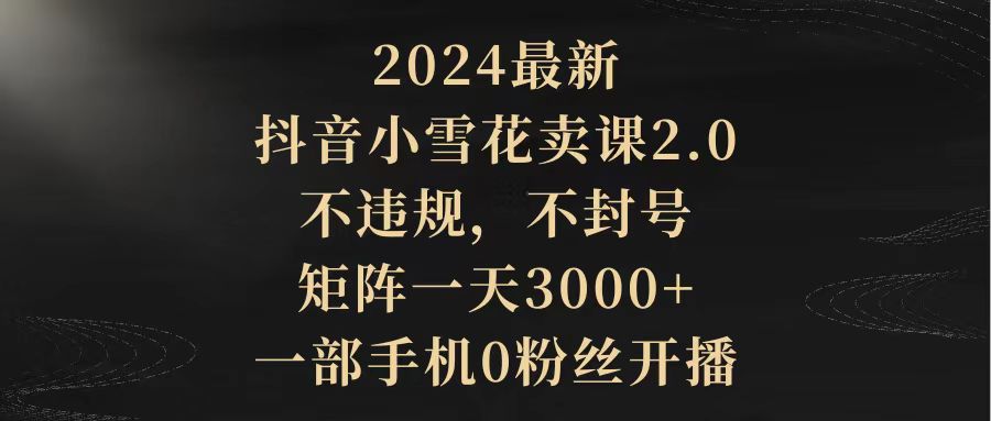 （9639期）2024最新抖音小雪花卖课2.0 不违规 不封号 矩阵一天3000+一部手机0粉丝开播众成网-学无止境-中创网zibi